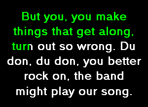 But you, you make
things that get along,
turn out so wrong. Du

don, du don, you better
rock on, the band

might play our song.