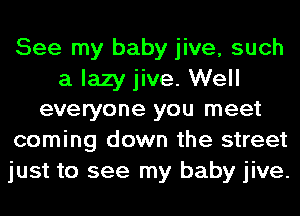 See my baby jive, such

a lazy jive. Well
everyone you meet

coming down the street
just to see my baby jive.