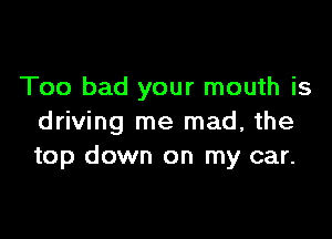 Too bad your mouth is

driving me mad, the
top down on my car.