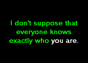 I don't suppose that

everyone knows
exactly who you are.
