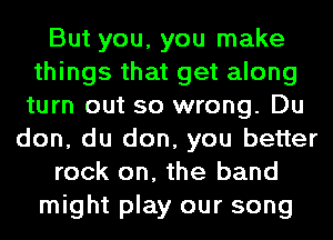 But you, you make
things that get along
turn out so wrong. Du
don, du don, you better
rock on, the band
might play our song