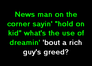 News man on the
corner sayin' hold on

kid what's the use of
dreamin' 'bout a rich
guy's greed?