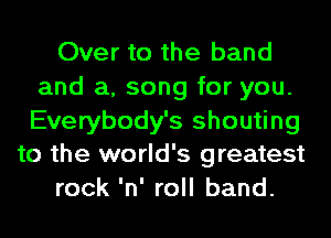 Over to the band
and a, song for you.

Everybody's shouting
to the world's greatest
rock 'n' roll band.