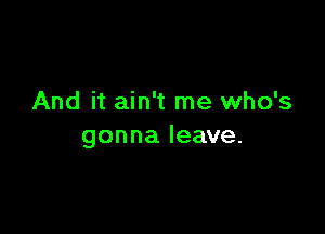 And it ain't me who's

gonna leave.