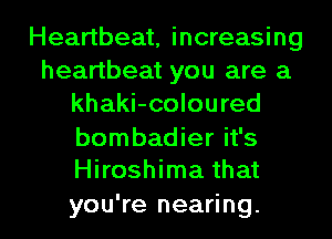 Heartbeat, increasing
heartbeat you are a
khaki-coloured

bombadier it's
Hiroshima that

you're nearing. l