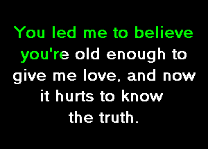 You led me to believe
you're old enough to

give me love, and now
it hurts to know

the truth.