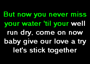 But now you never miss
your water 'til your well
run dry, come on now
baby give our love a try
let's stick together