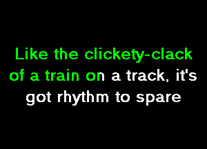 Like the clickety-clack

of a train on a track, it's
got rhythm to spare