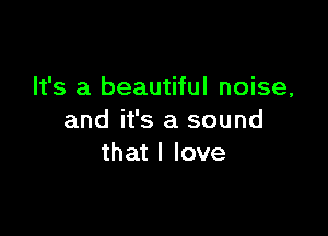 It's a beautiful noise,

and it's a sound
that I love