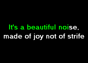 It's a beautiful noise,

made of joy not of strife