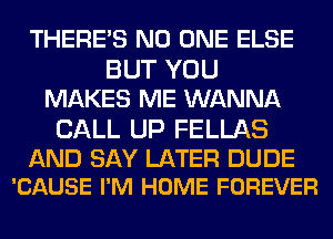 THERE'S NO ONE ELSE
BUT YOU
MAKES ME WANNA

CALL UP FELLAS

AND SAY LATER DUDE
'CAUSE I'M HOME FOREVER