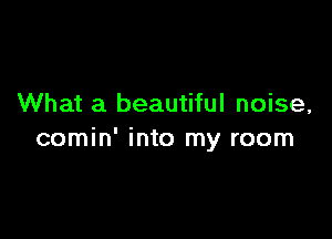 What a beautiful noise,

comin' into my room