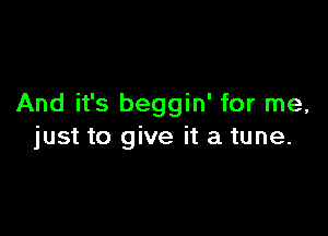 And it's beggin' for me,

just to give it a tune.