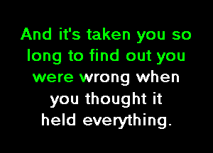 And it's taken you so
long to find out you

were wrong when
you thought it
held everything.