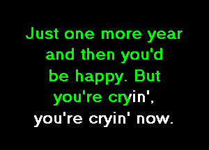 Just one more year
and then you'd

be happy. But
you're cryin',
you're cryin' now.