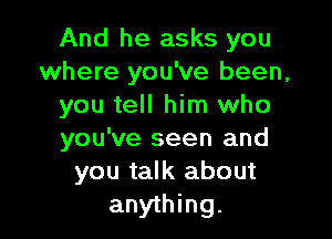 And he asks you
where you've been,
you tell him who

you've seen and
you talk about
anything.