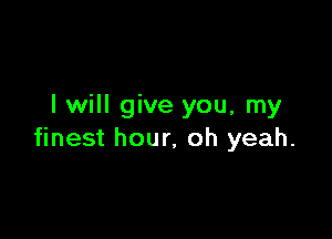 I will give you, my

finest hour, oh yeah.