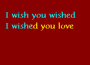 I wish you wished
I wished you love