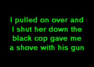 I pulled on over and
I shut her down the

black cop gave me
a shove with his gun