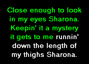 Close enough to look
in my eyes Sharona.
Keepin' it a mystery
it gets to me runnin'
down the length of
my thighs Sharona.