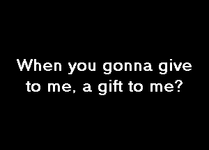 When you gonna give

to me. a gift to me?