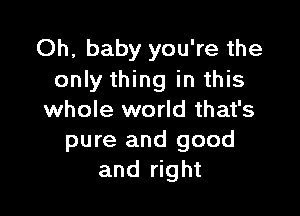 Oh, baby you're the
only thing in this

whole world that's
pure and good
and right