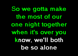 So we gotta make
the most of our
one night together
when it's over you

know, we'll both
be so alone