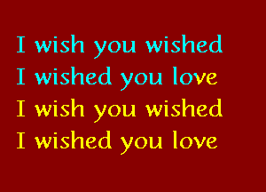 I wish you wished
I wished you love

I wish you wished
I wished you love