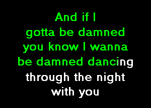 And if I

gotta be damned
you know I wanna

be damned dancing

through the night
with you