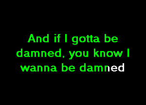 And if I gotta be

damned. you know I
wanna be damned