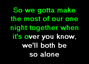 So we gotta make
the most of our one

night together when
it's over you know,
we'll both be
so alone