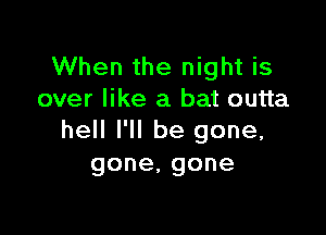 When the night is
over like a bat outta

hell I'll be gone,
gone,gone