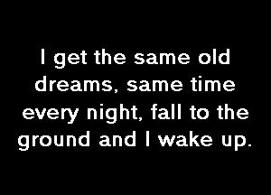 I get the same old
dreams, same time
every night, fall to the
ground and I wake up.