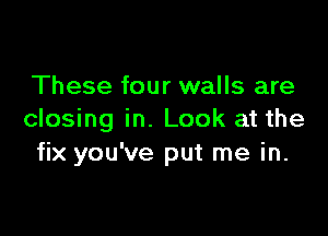 These four walls are

closing in. Look at the
fix you've put me in.