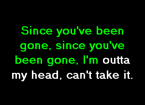 Since you've been
gone. since you've

been gone, I'm outta
my head. can't take it.