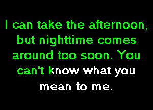 I can take the afternoon,
but nighttime comes
around too soon. You
can't know what you
mean to me.