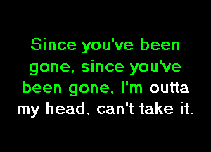 Since you've been
gone. since you've

been gone, I'm outta
my head. can't take it.