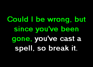 Could I be wrong, but
since you've been

gone. you've cast a
spell, so break it.