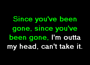 Since you've been
gone. since you've

been gone, I'm outta
my head. can't take it.