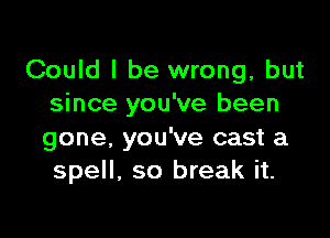 Could I be wrong, but
since you've been

gone. you've cast a
spell, so break it.