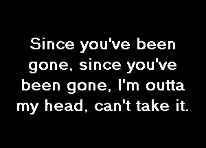 Since you've been
gone. since you've

been gone, I'm outta
my head. can't take it.