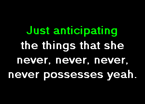 Just anticipating
the things that she
never, never, never,
never possesses yeah.