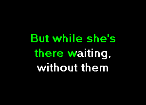 But while she's

there waiting.
without them
