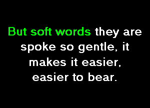 But soft words they are
spoke so gentle, it

makes it easier,
easier to bear.