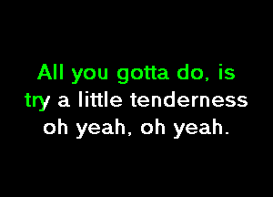 All you gotta do, is

try a little tenderness
oh yeah. oh yeah.