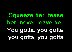 Squeeze her, tease
her, never leave her.
You gotta, you gotta,
you gotta, you gotta