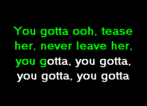 You gotta ooh, tease
her, never leave her,
you gotta, you gotta,
you gotta, you gotta