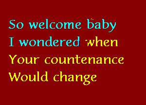 So welcome baby
I wondered when
Your countenance
Would change