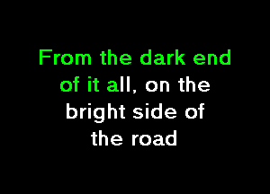 From the dark end
of it all, on the

bright side of
the road