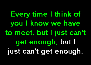 Every time I think of
you I know we have

to meet, but I just can't
get enough, but I
just can't get enough.